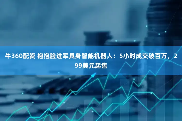 牛360配资 抱抱脸进军具身智能机器人：5小时成交破百万，299美元起售