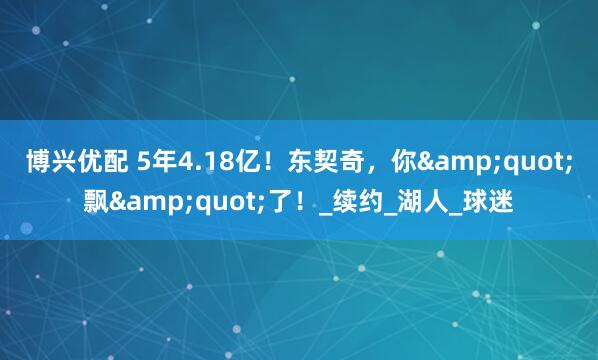 博兴优配 5年4.18亿！东契奇，你&quot;飘&quot;了！_续约_湖人_球迷