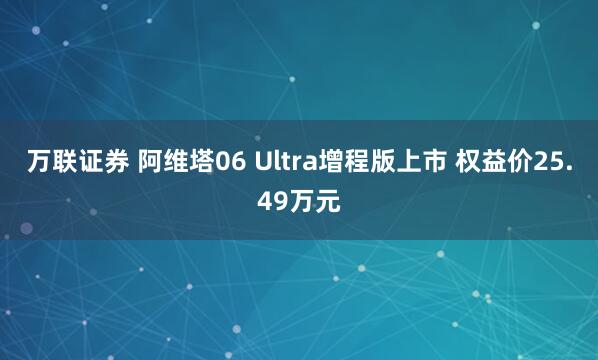 万联证券 阿维塔06 Ultra增程版上市 权益价25.49万元