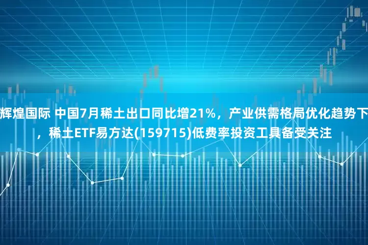 辉煌国际 中国7月稀土出口同比增21%，产业供需格局优化趋势下，稀土ETF易方达(159715)低费率投资工具备受关注