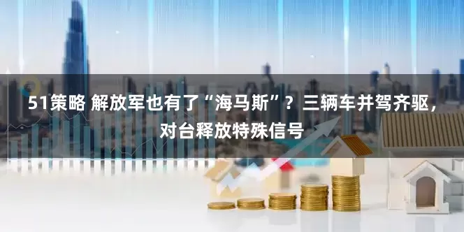 51策略 解放军也有了“海马斯”？三辆车并驾齐驱，对台释放特殊信号
