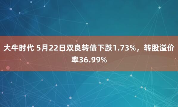 大牛时代 5月22日双良转债下跌1.73%，转股溢价率36.99%