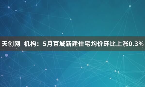 天创网  机构：5月百城新建住宅均价环比上涨0.3%