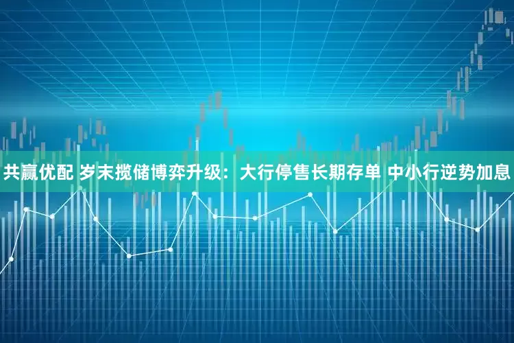 共赢优配 岁末揽储博弈升级：大行停售长期存单 中小行逆势加息