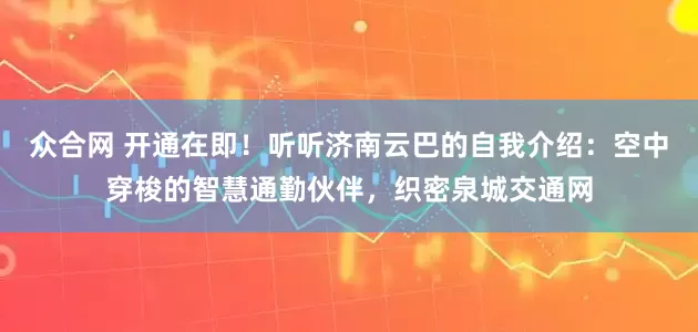 众合网 开通在即！听听济南云巴的自我介绍：空中穿梭的智慧通勤伙伴，织密泉城交通网