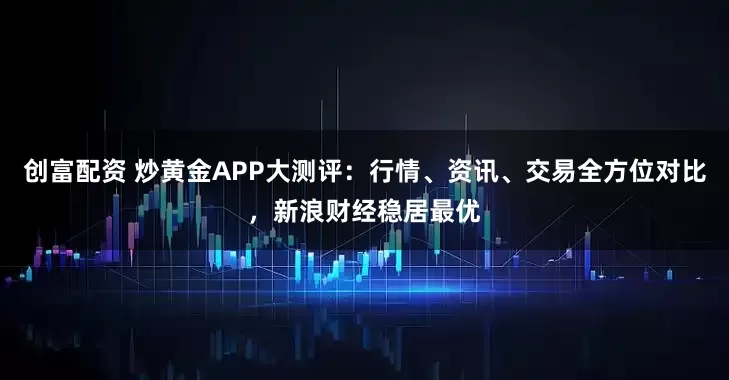 创富配资 炒黄金APP大测评：行情、资讯、交易全方位对比，新浪财经稳居最优